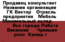 Продавец-консультант › Название организации ­ ГК Вектор › Отрасль предприятия ­ Мебель › Минимальный оклад ­ 15 000 - Все города Работа » Вакансии   . Чувашия респ.,Канаш г.